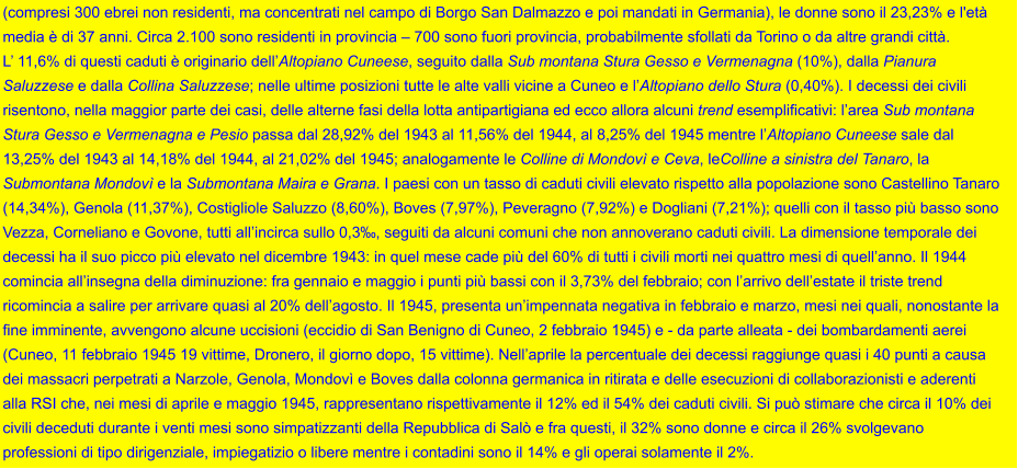 (compresi 300 ebrei non residenti, ma concentrati nel campo di Borgo San Dalmazzo e poi mandati in Germania), le donne sono il 23,23% e l'età  media è di 37 anni. Circa 2.100 sono residenti in provincia – 700 sono fuori provincia, probabilmente sfollati da Torino o da altre grandi città.  L’ 11,6% di questi caduti è originario dell’Altopiano Cuneese, seguito dalla Sub montana Stura Gesso e Vermenagna (10%), dalla Pianura  Saluzzese e dalla Collina Saluzzese; nelle ultime posizioni tutte le alte valli vicine a Cuneo e l’Altopiano dello Stura (0,40%). I decessi dei civili  risentono, nella maggior parte dei casi, delle alterne fasi della lotta antipartigiana ed ecco allora alcuni trend esemplificativi: l’area Sub montana  Stura Gesso e Vermenagna e Pesio passa dal 28,92% del 1943 al 11,56% del 1944, al 8,25% del 1945 mentre l’Altopiano Cuneese sale dal  13,25% del 1943 al 14,18% del 1944, al 21,02% del 1945; analogamente le Colline di Mondovì e Ceva, leColline a sinistra del Tanaro, la  Submontana Mondovì e la Submontana Maira e Grana. I paesi con un tasso di caduti civili elevato rispetto alla popolazione sono Castellino Tanaro (14,34%), Genola (11,37%), Costigliole Saluzzo (8,60%), Boves (7,97%), Peveragno (7,92%) e Dogliani (7,21%); quelli con il tasso più basso sono Vezza, Corneliano e Govone, tutti all’incirca sullo 0,3‰, seguiti da alcuni comuni che non annoverano caduti civili. La dimensione temporale dei  decessi ha il suo picco più elevato nel dicembre 1943: in quel mese cade più del 60% di tutti i civili morti nei quattro mesi di quell’anno. Il 1944  comincia all’insegna della diminuzione: fra gennaio e maggio i punti più bassi con il 3,73% del febbraio; con l’arrivo dell’estate il triste trend  ricomincia a salire per arrivare quasi al 20% dell’agosto. Il 1945, presenta un’impennata negativa in febbraio e marzo, mesi nei quali, nonostante la fine imminente, avvengono alcune uccisioni (eccidio di San Benigno di Cuneo, 2 febbraio 1945) e - da parte alleata - dei bombardamenti aerei  (Cuneo, 11 febbraio 1945 19 vittime, Dronero, il giorno dopo, 15 vittime). Nell’aprile la percentuale dei decessi raggiunge quasi i 40 punti a causa  dei massacri perpetrati a Narzole, Genola, Mondovì e Boves dalla colonna germanica in ritirata e delle esecuzioni di collaborazionisti e aderenti  alla RSI che, nei mesi di aprile e maggio 1945, rappresentano rispettivamente il 12% ed il 54% dei caduti civili. Si può stimare che circa il 10% dei  civili deceduti durante i venti mesi sono simpatizzanti della Repubblica di Salò e fra questi, il 32% sono donne e circa il 26% svolgevano  professioni di tipo dirigenziale, impiegatizio o libere mentre i contadini sono il 14% e gli operai solamente il 2%.