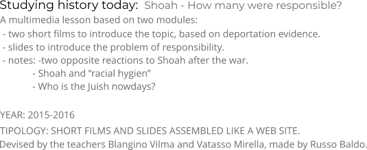 Studying history today:  Shoah - How many were responsible? TIPOLOGY: SHORT FILMS AND SLIDES ASSEMBLED LIKE A WEB SITE.  A multimedia lesson based on two modules:  - two short films to introduce the topic, based on deportation evidence.  - slides to introduce the problem of responsibility.  - notes: -two opposite reactions to Shoah after the war.              - Shoah and “racial hygien”              - Who is the Juish nowdays? YEAR: 2015-2016     Devised by the teachers Blangino Vilma and Vatasso Mirella, made by Russo Baldo.
