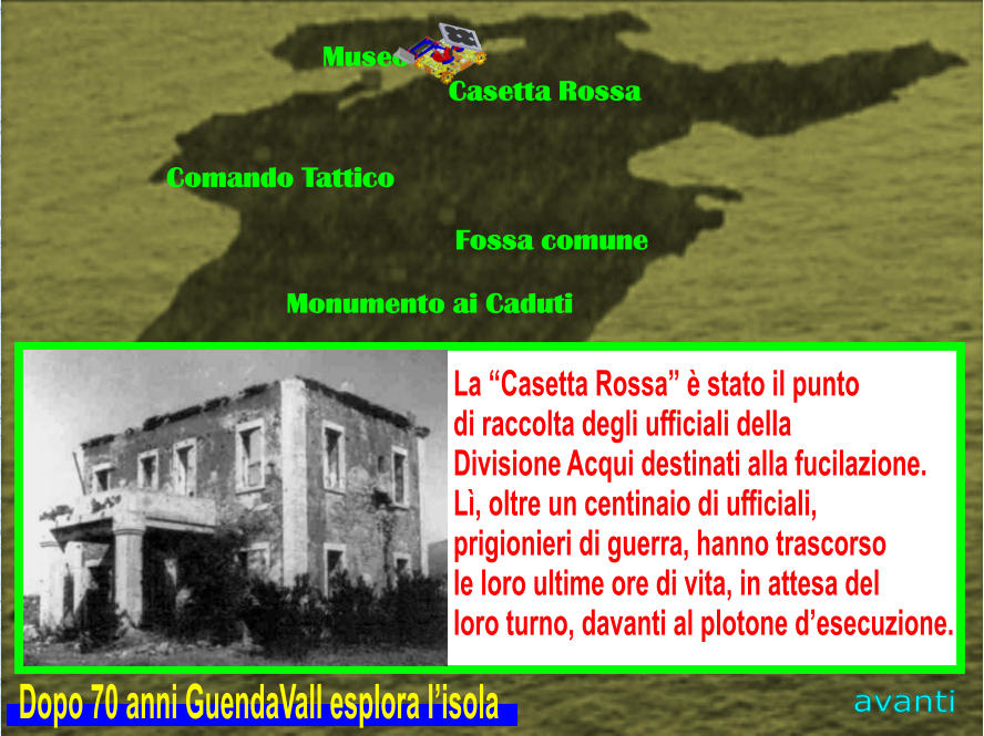 Museo Casetta Rossa Comando Tattico Fossa comune Monumento ai Caduti avanti La “Casetta Rossa” è stato il punto  di raccolta degli ufficiali della  Divisione Acqui destinati alla fucilazione. Lì, oltre un centinaio di ufficiali,  prigionieri di guerra, hanno trascorso  le loro ultime ore di vita, in attesa del  loro turno, davanti al plotone d’esecuzione.  Dopo 70 anni GuendaVall esplora l’isola